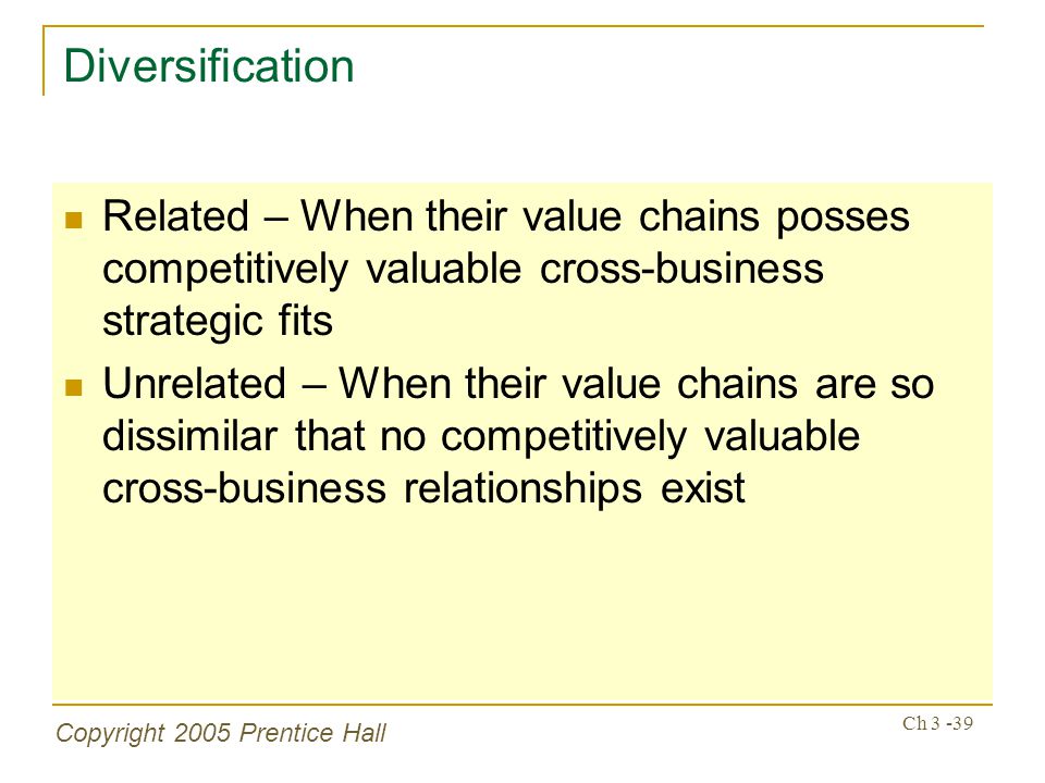 Copyright 2005 Prentice Hall Ch Diversification Related – When their value chains posses competitively valuable cross-business strategic fits Unrelated – When their value chains are so dissimilar that no competitively valuable cross-business relationships exist