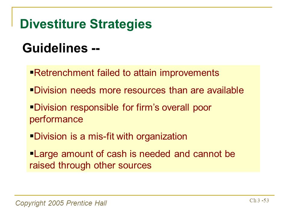 Copyright 2005 Prentice Hall Ch Divestiture Strategies Guidelines --  Retrenchment failed to attain improvements  Division needs more resources than are available  Division responsible for firm’s overall poor performance  Division is a mis-fit with organization  Large amount of cash is needed and cannot be raised through other sources