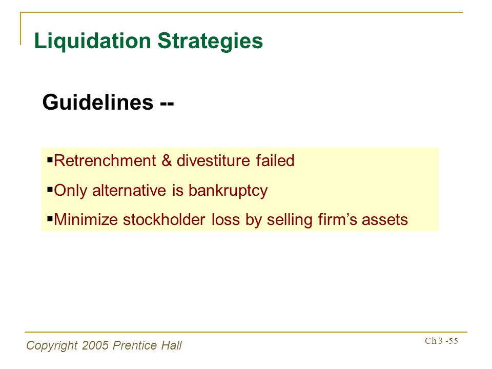 Copyright 2005 Prentice Hall Ch Liquidation Strategies Guidelines --  Retrenchment & divestiture failed  Only alternative is bankruptcy  Minimize stockholder loss by selling firm’s assets