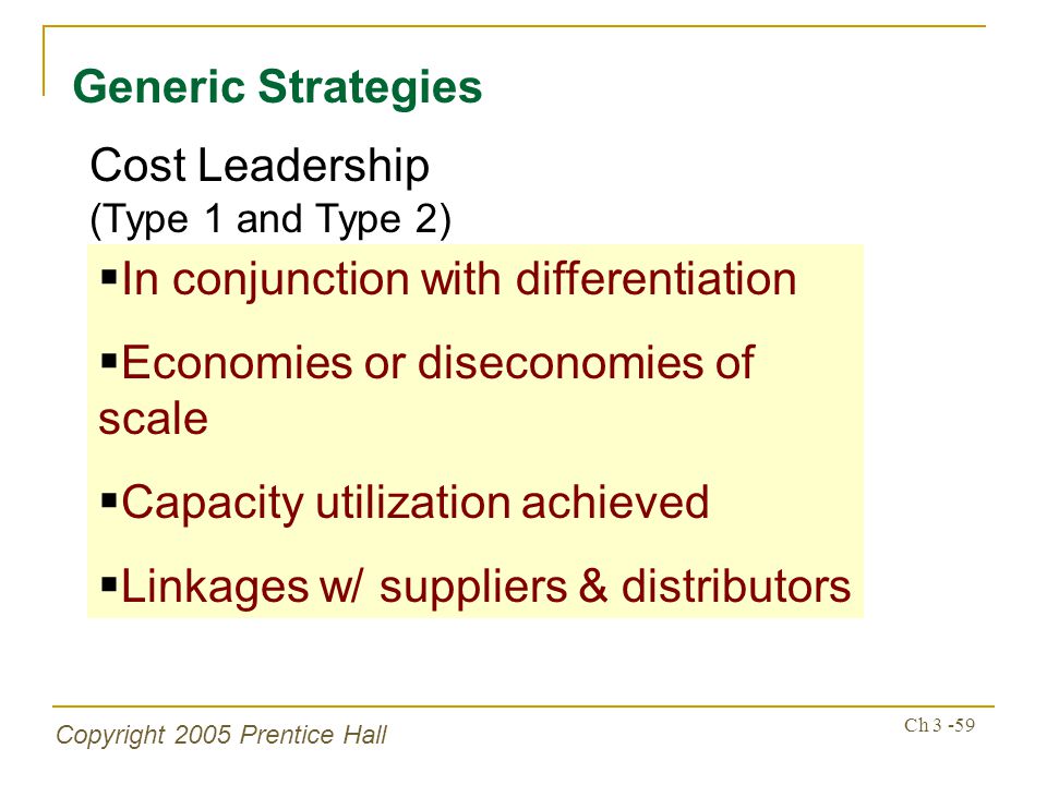 Copyright 2005 Prentice Hall Ch Generic Strategies  In conjunction with differentiation  Economies or diseconomies of scale  Capacity utilization achieved  Linkages w/ suppliers & distributors Cost Leadership (Type 1 and Type 2)