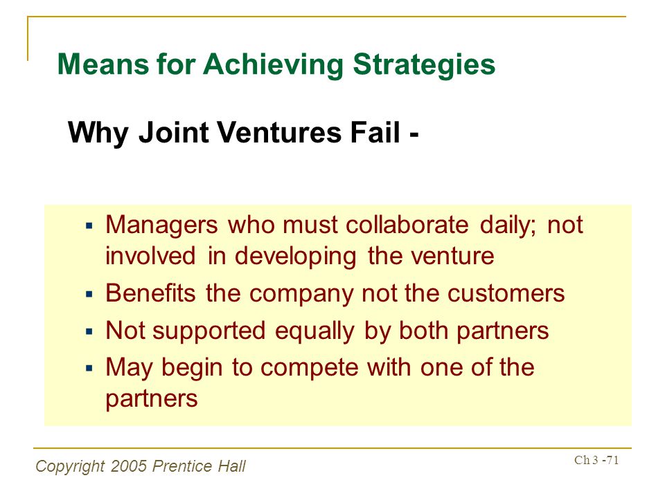 Copyright 2005 Prentice Hall Ch Means for Achieving Strategies  Managers who must collaborate daily; not involved in developing the venture  Benefits the company not the customers  Not supported equally by both partners  May begin to compete with one of the partners Why Joint Ventures Fail -