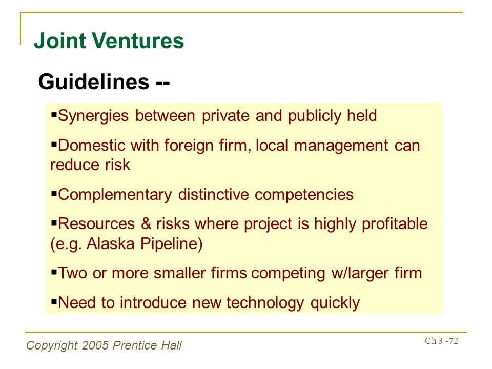 Copyright 2005 Prentice Hall Ch Joint Ventures Guidelines --  Synergies between private and publicly held  Domestic with foreign firm, local management can reduce risk  Complementary distinctive competencies  Resources & risks where project is highly profitable (e.g.