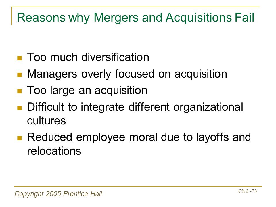 Copyright 2005 Prentice Hall Ch Reasons why Mergers and Acquisitions Fail Too much diversification Managers overly focused on acquisition Too large an acquisition Difficult to integrate different organizational cultures Reduced employee moral due to layoffs and relocations