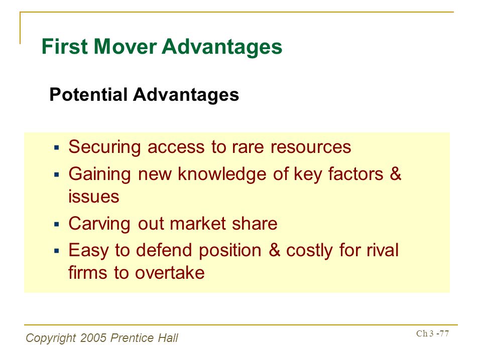 Copyright 2005 Prentice Hall Ch First Mover Advantages  Securing access to rare resources  Gaining new knowledge of key factors & issues  Carving out market share  Easy to defend position & costly for rival firms to overtake Potential Advantages