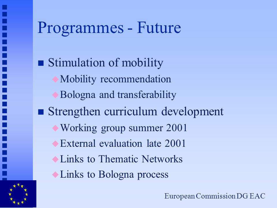 European Commission DG EAC Programmes - Future n Stimulation of mobility u Mobility recommendation u Bologna and transferability n Strengthen curriculum development u Working group summer 2001 u External evaluation late 2001 u Links to Thematic Networks u Links to Bologna process