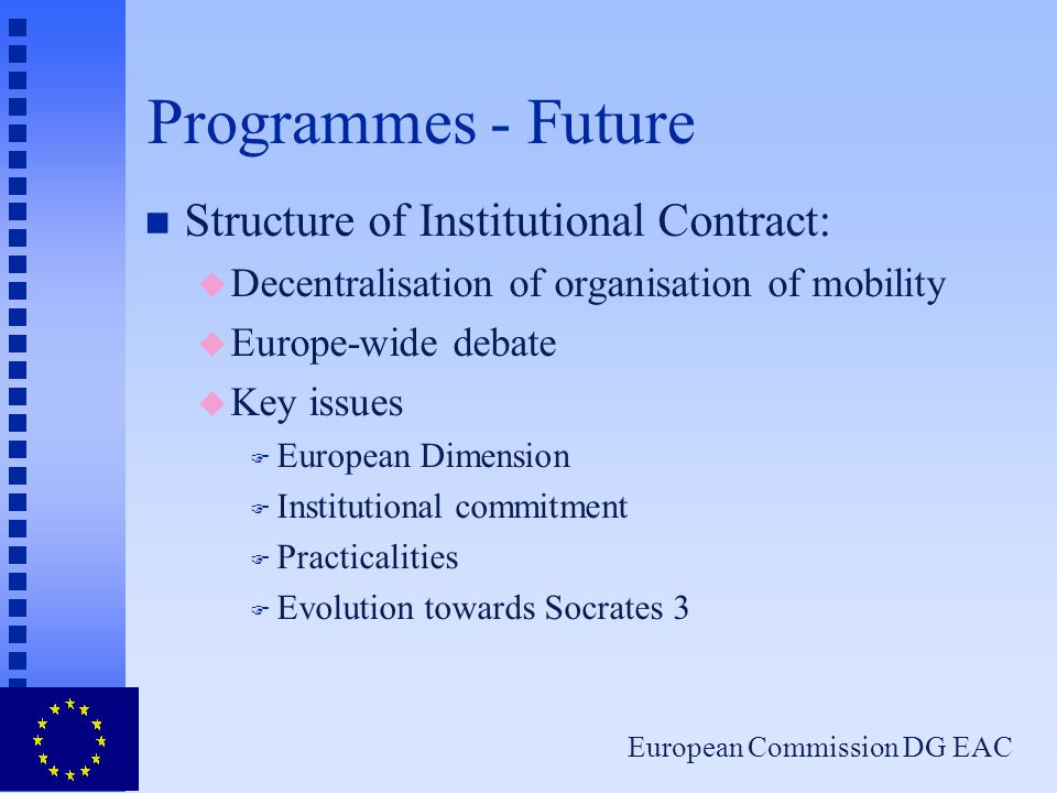 European Commission DG EAC Programmes - Future n Structure of Institutional Contract: u Decentralisation of organisation of mobility u Europe-wide debate u Key issues F European Dimension F Institutional commitment F Practicalities F Evolution towards Socrates 3