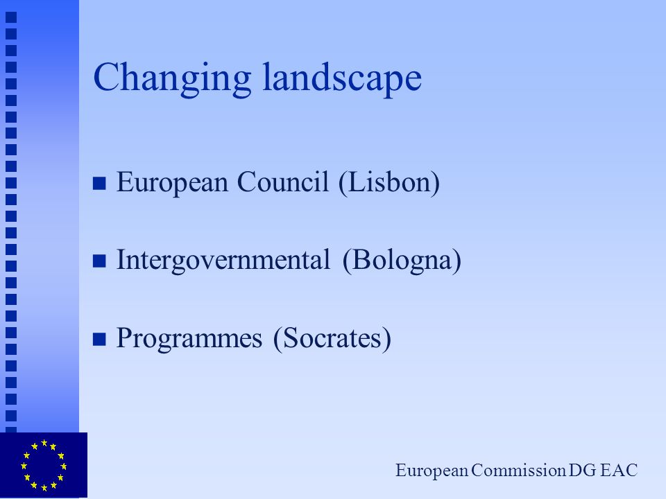 European Commission DG EAC Changing landscape n European Council (Lisbon) n Intergovernmental (Bologna) n Programmes (Socrates)