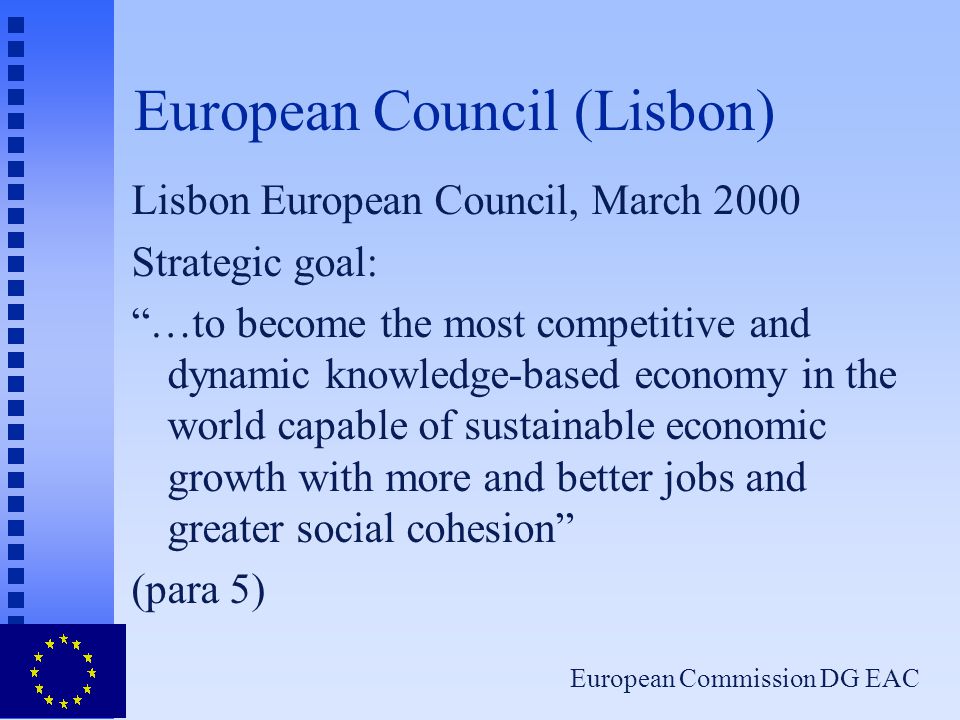 European Commission DG EAC European Council (Lisbon) Lisbon European Council, March 2000 Strategic goal: …to become the most competitive and dynamic knowledge-based economy in the world capable of sustainable economic growth with more and better jobs and greater social cohesion (para 5)