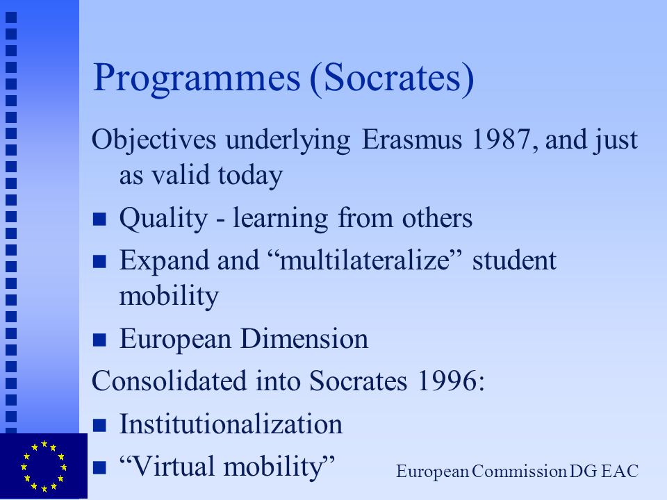 European Commission DG EAC Programmes (Socrates) Objectives underlying Erasmus 1987, and just as valid today n Quality - learning from others n Expand and multilateralize student mobility n European Dimension Consolidated into Socrates 1996: n Institutionalization n Virtual mobility