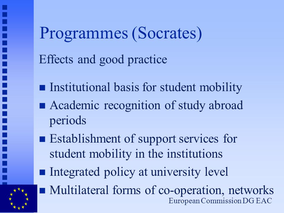 European Commission DG EAC Programmes (Socrates) Effects and good practice n Institutional basis for student mobility n Academic recognition of study abroad periods n Establishment of support services for student mobility in the institutions n Integrated policy at university level n Multilateral forms of co-operation, networks