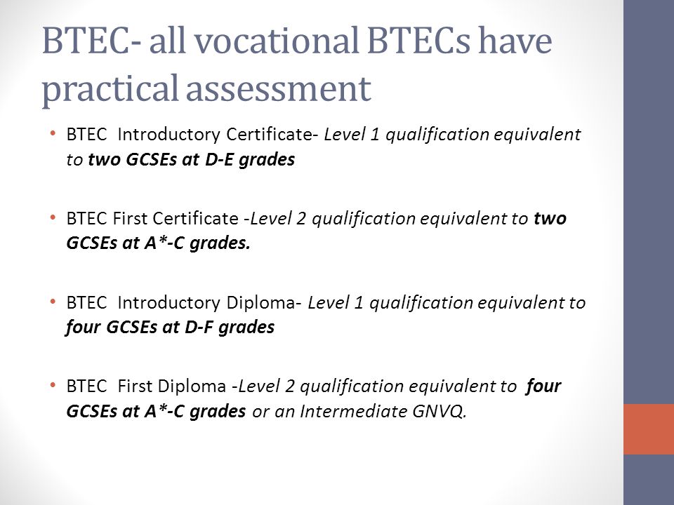 BTEC- all vocational BTECs have practical assessment BTEC Introductory Certificate- Level 1 qualification equivalent to two GCSEs at D-E grades BTEC First Certificate -Level 2 qualification equivalent to two GCSEs at A*-C grades.