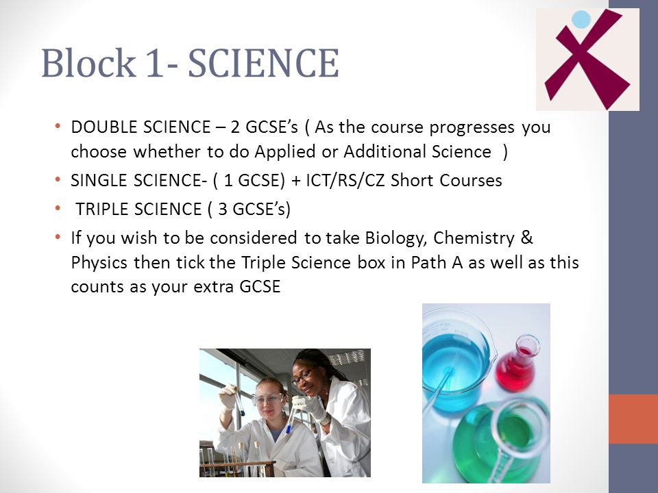 Block 1- SCIENCE DOUBLE SCIENCE – 2 GCSE’s ( As the course progresses you choose whether to do Applied or Additional Science ) SINGLE SCIENCE- ( 1 GCSE) + ICT/RS/CZ Short Courses TRIPLE SCIENCE ( 3 GCSE’s) If you wish to be considered to take Biology, Chemistry & Physics then tick the Triple Science box in Path A as well as this counts as your extra GCSE