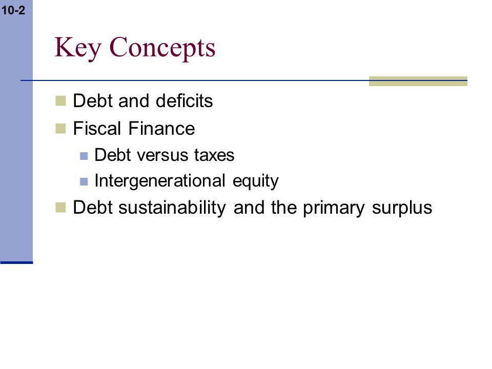 10-2 Key Concepts Debt and deficits Fiscal Finance Debt versus taxes Intergenerational equity Debt sustainability and the primary surplus