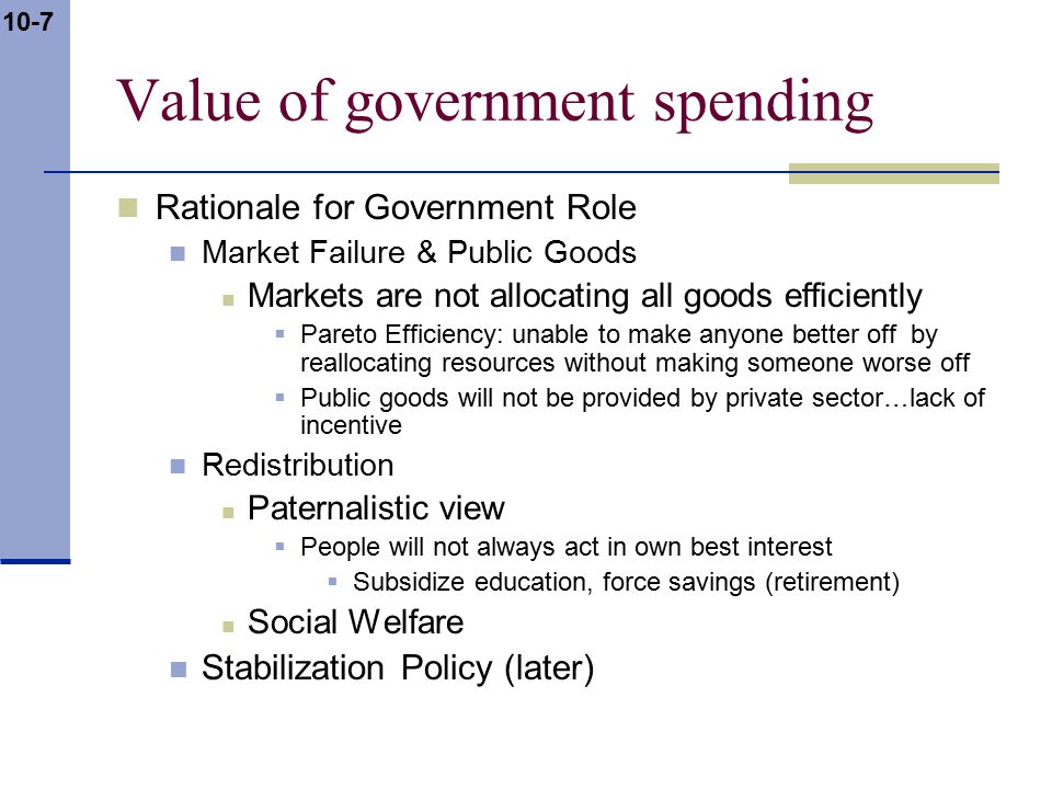 10-7 Value of government spending Rationale for Government Role Market Failure & Public Goods Markets are not allocating all goods efficiently  Pareto Efficiency: unable to make anyone better off by reallocating resources without making someone worse off  Public goods will not be provided by private sector…lack of incentive Redistribution Paternalistic view  People will not always act in own best interest  Subsidize education, force savings (retirement) Social Welfare Stabilization Policy (later)