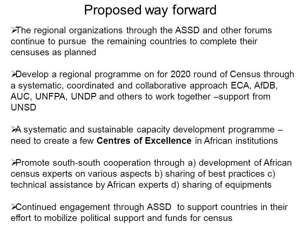 Proposed way forward  The regional organizations through the ASSD and other forums continue to pursue the remaining countries to complete their censuses as planned  Develop a regional programme on for 2020 round of Census through a systematic, coordinated and collaborative approach ECA, AfDB, AUC, UNFPA, UNDP and others to work together –support from UNSD  A systematic and sustainable capacity development programme – need to create a few Centres of Excellence in African institutions  Promote south-south cooperation through a) development of African census experts on various aspects b) sharing of best practices c) technical assistance by African experts d) sharing of equipments  Continued engagement through ASSD to support countries in their effort to mobilize political support and funds for census