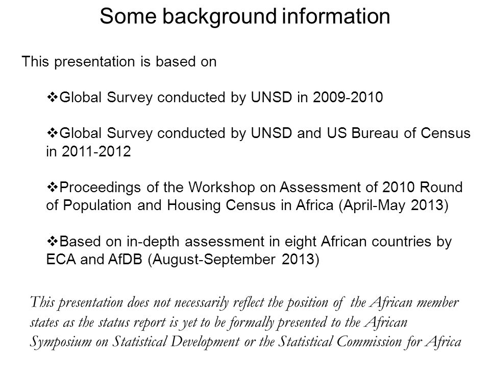 Some background information This presentation is based on  Global Survey conducted by UNSD in  Global Survey conducted by UNSD and US Bureau of Census in  Proceedings of the Workshop on Assessment of 2010 Round of Population and Housing Census in Africa (April-May 2013)  Based on in-depth assessment in eight African countries by ECA and AfDB (August-September 2013) This presentation does not necessarily reflect the position of the African member states as the status report is yet to be formally presented to the African Symposium on Statistical Development or the Statistical Commission for Africa