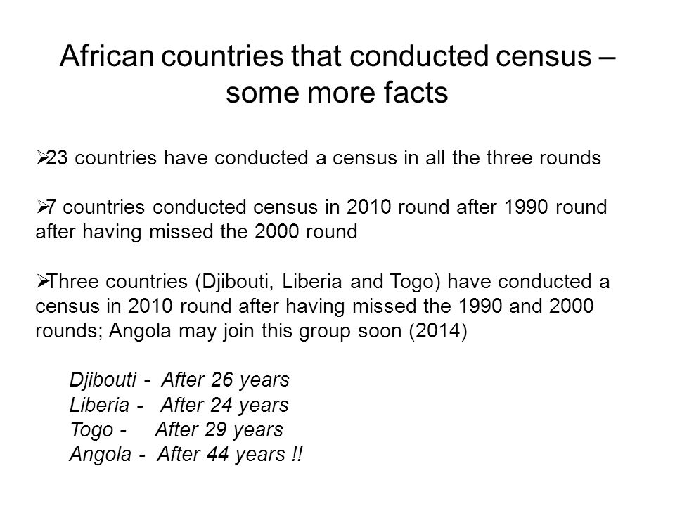 African countries that conducted census – some more facts  23 countries have conducted a census in all the three rounds  7 countries conducted census in 2010 round after 1990 round after having missed the 2000 round  Three countries (Djibouti, Liberia and Togo) have conducted a census in 2010 round after having missed the 1990 and 2000 rounds; Angola may join this group soon (2014) Djibouti - After 26 years Liberia - After 24 years Togo - After 29 years Angola - After 44 years !!