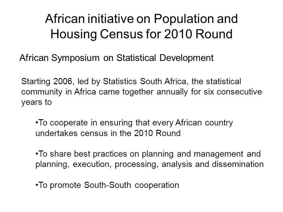 African initiative on Population and Housing Census for 2010 Round African Symposium on Statistical Development Starting 2006, led by Statistics South Africa, the statistical community in Africa came together annually for six consecutive years to To cooperate in ensuring that every African country undertakes census in the 2010 Round To share best practices on planning and management and planning, execution, processing, analysis and dissemination To promote South-South cooperation