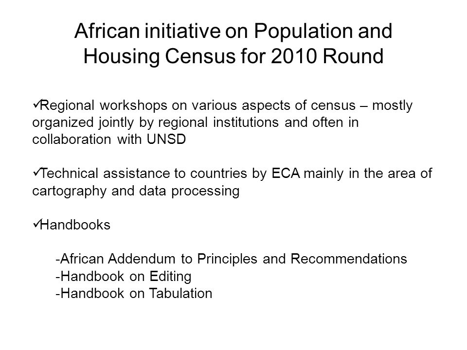 African initiative on Population and Housing Census for 2010 Round Regional workshops on various aspects of census – mostly organized jointly by regional institutions and often in collaboration with UNSD Technical assistance to countries by ECA mainly in the area of cartography and data processing Handbooks -African Addendum to Principles and Recommendations -Handbook on Editing -Handbook on Tabulation