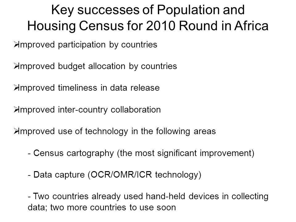 Key successes of Population and Housing Census for 2010 Round in Africa  Improved participation by countries  Improved budget allocation by countries  Improved timeliness in data release  Improved inter-country collaboration  Improved use of technology in the following areas - Census cartography (the most significant improvement) - Data capture (OCR/OMR/ICR technology) - Two countries already used hand-held devices in collecting data; two more countries to use soon