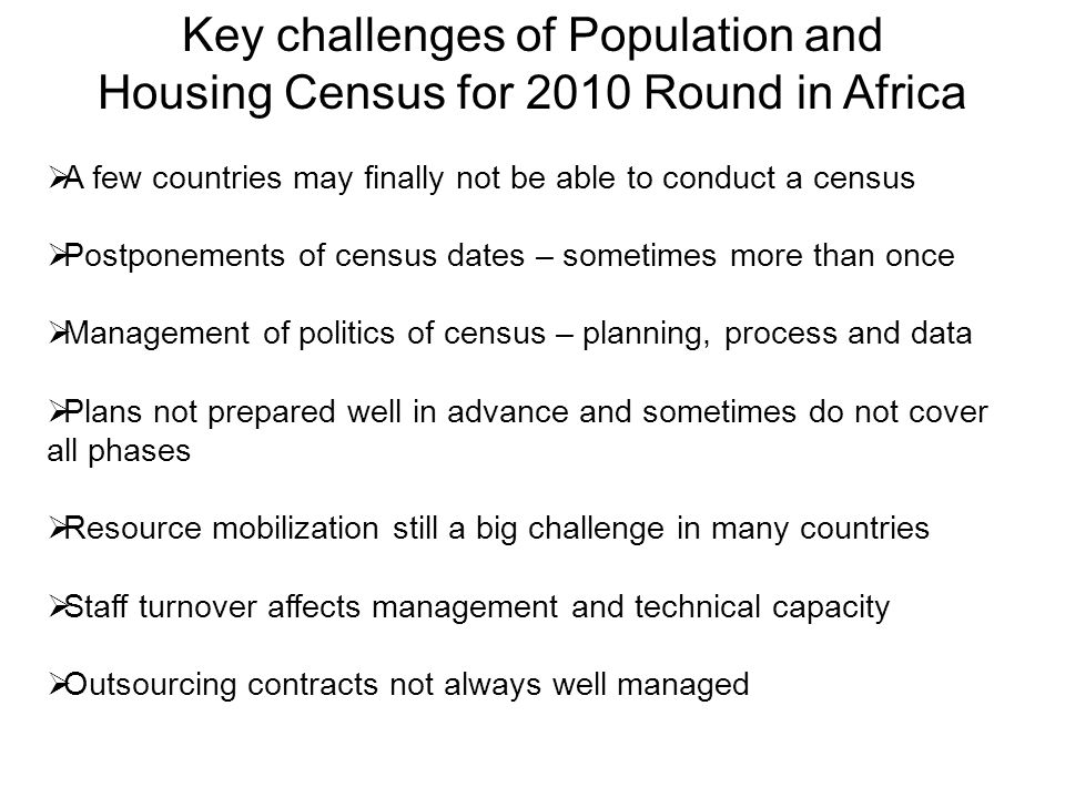 Key challenges of Population and Housing Census for 2010 Round in Africa  A few countries may finally not be able to conduct a census  Postponements of census dates – sometimes more than once  Management of politics of census – planning, process and data  Plans not prepared well in advance and sometimes do not cover all phases  Resource mobilization still a big challenge in many countries  Staff turnover affects management and technical capacity  Outsourcing contracts not always well managed