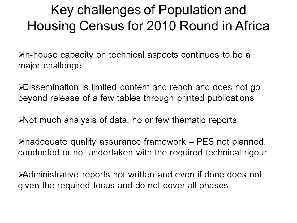 Key challenges of Population and Housing Census for 2010 Round in Africa  In-house capacity on technical aspects continues to be a major challenge  Dissemination is limited content and reach and does not go beyond release of a few tables through printed publications  Not much analysis of data, no or few thematic reports  Inadequate quality assurance framework – PES not planned, conducted or not undertaken with the required technical rigour  Administrative reports not written and even if done does not given the required focus and do not cover all phases