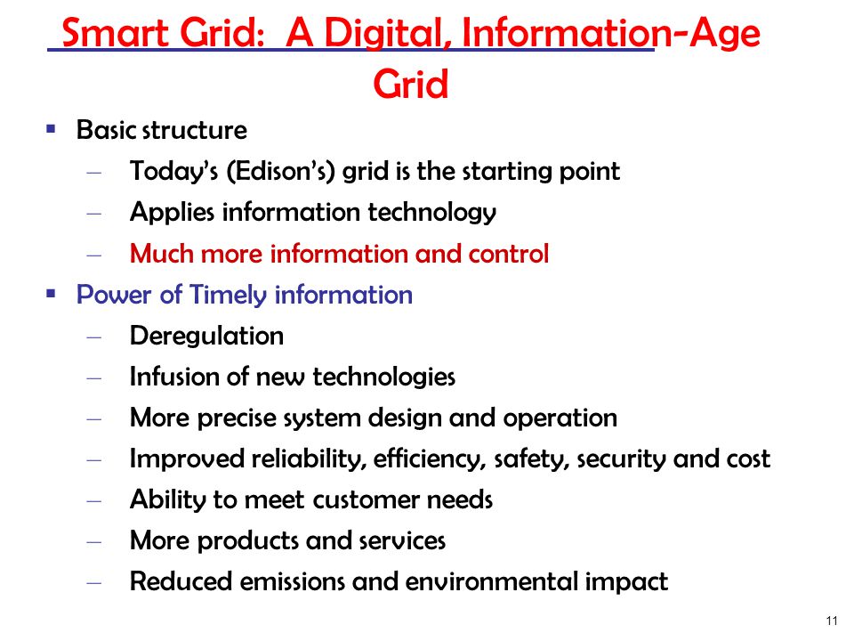 11 Smart Grid: A Digital, Information-Age Grid  Basic structure – Today’s (Edison’s) grid is the starting point – Applies information technology – Much more information and control  Power of Timely information – Deregulation – Infusion of new technologies – More precise system design and operation – Improved reliability, efficiency, safety, security and cost – Ability to meet customer needs – More products and services – Reduced emissions and environmental impact