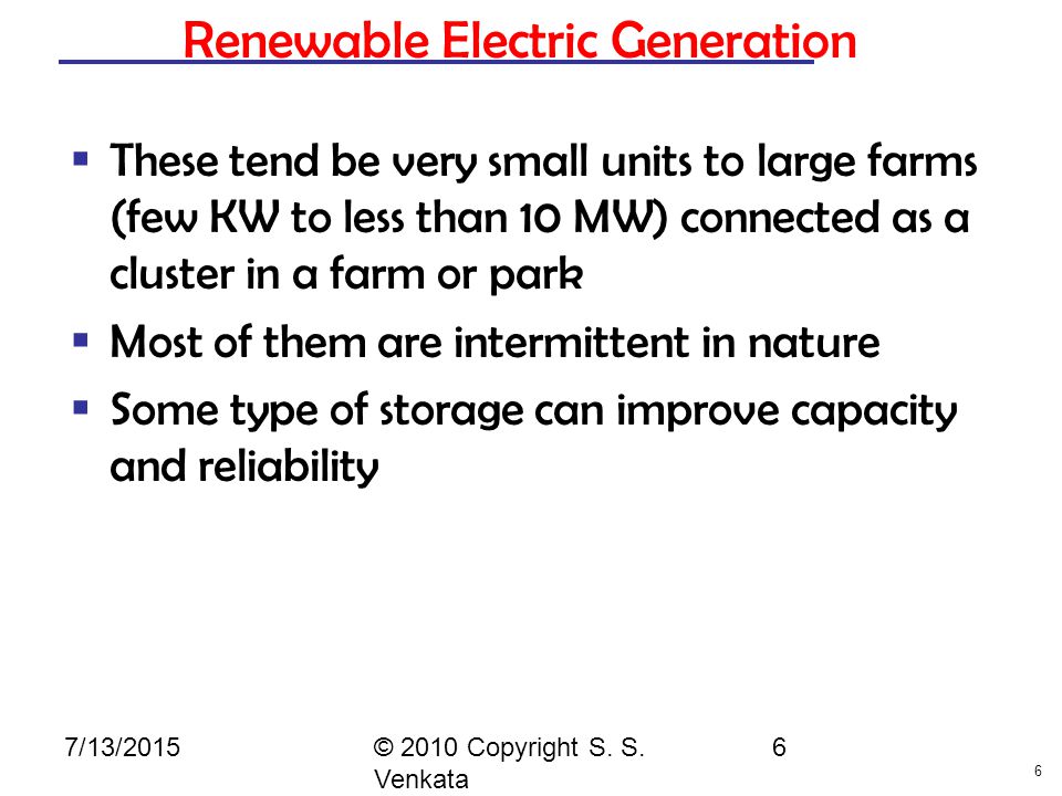 6 Renewable Electric Generation  These tend be very small units to large farms (few KW to less than 10 MW) connected as a cluster in a farm or park  Most of them are intermittent in nature  Some type of storage can improve capacity and reliability © 2010 Copyright S.