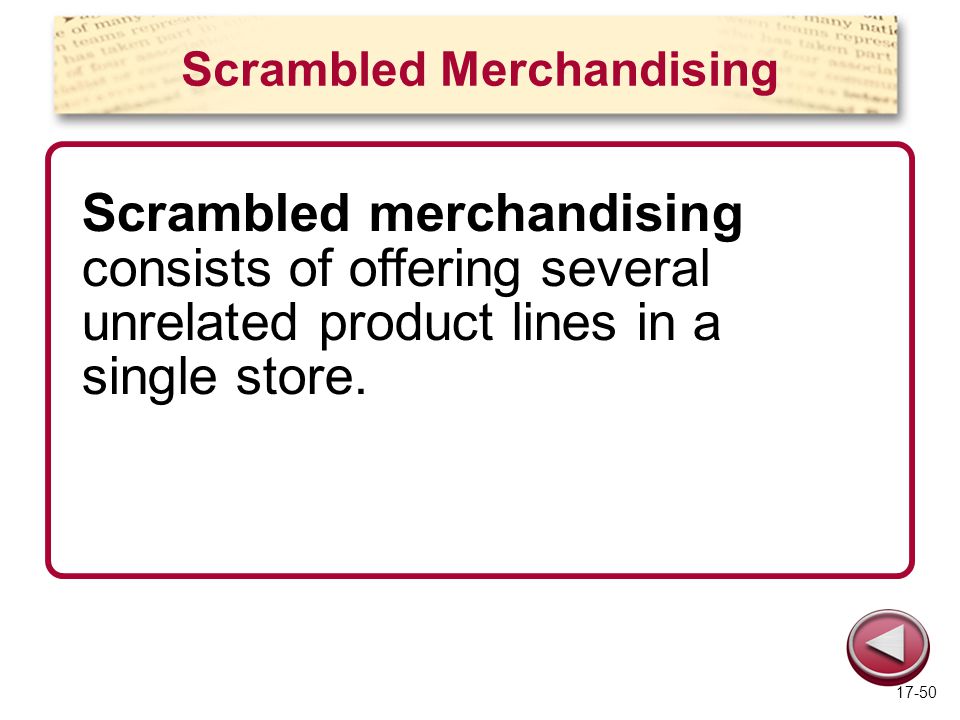 Scrambled Merchandising Scrambled merchandising consists of offering several unrelated product lines in a single store.