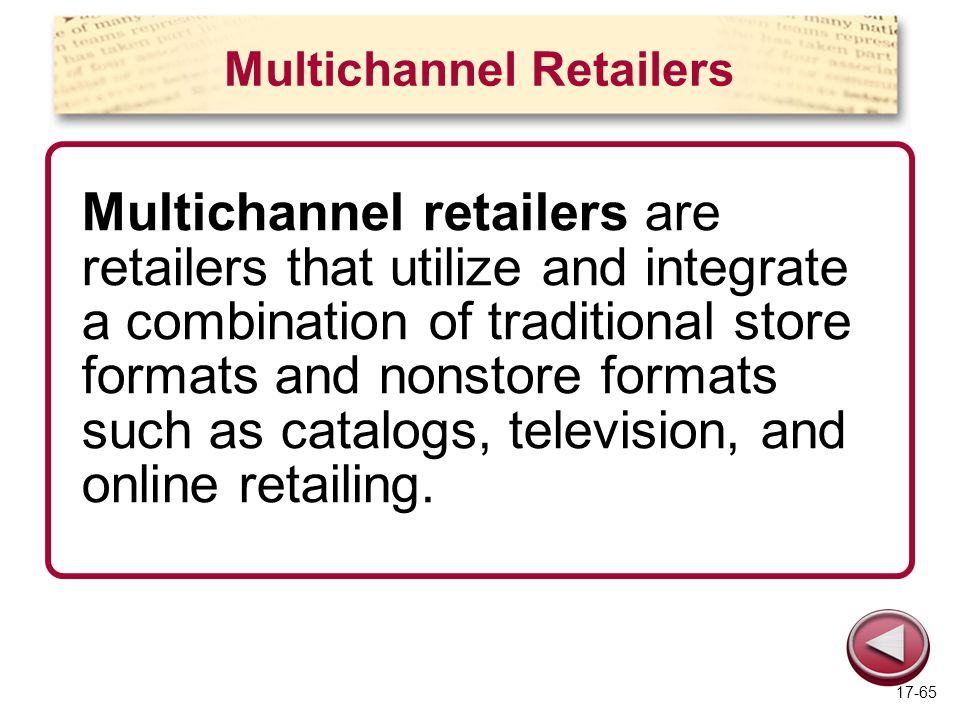Multichannel Retailers Multichannel retailers are retailers that utilize and integrate a combination of traditional store formats and nonstore formats such as catalogs, television, and online retailing.