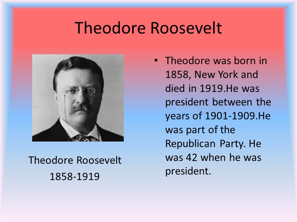 Theodore Roosevelt Theodore Roosevelt Theodore was born in 1858, New York and died in 1919.He was president between the years of He was part of the Republican Party.