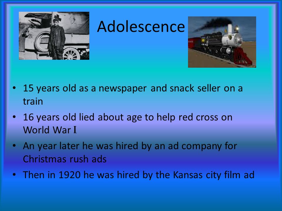 Adolescence 15 years old as a newspaper and snack seller on a train 16 years old lied about age to help red cross on World War I An year later he was hired by an ad company for Christmas rush ads Then in 1920 he was hired by the Kansas city film ad
