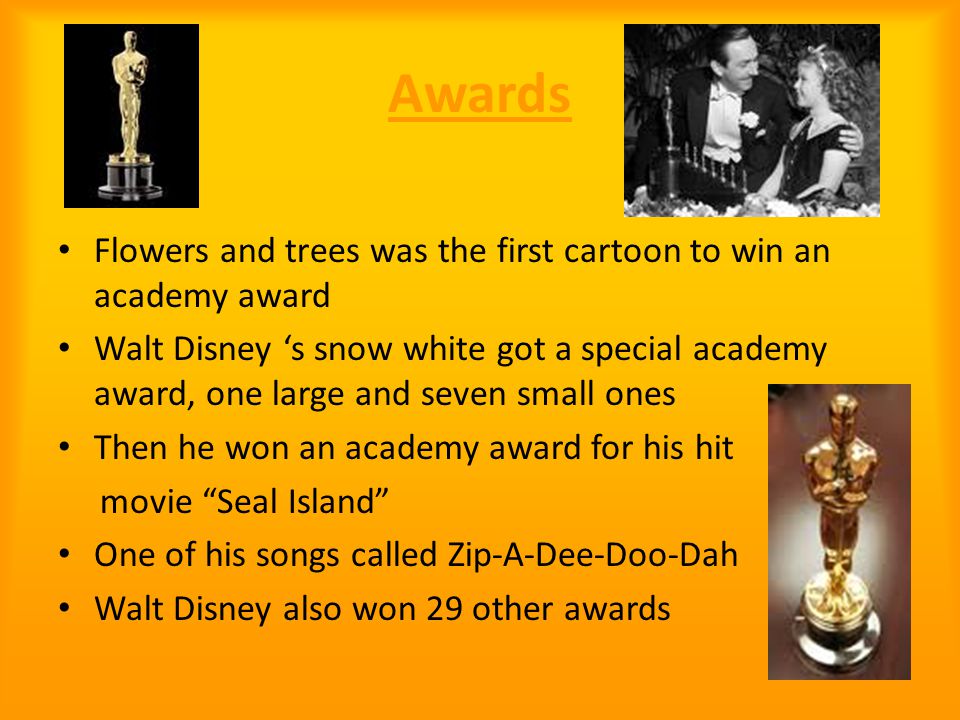 Awards Flowers and trees was the first cartoon to win an academy award Walt Disney ‘s snow white got a special academy award, one large and seven small ones Then he won an academy award for his hit movie Seal Island One of his songs called Zip-A-Dee-Doo-Dah Walt Disney also won 29 other awards
