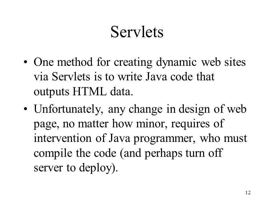 12 Servlets One method for creating dynamic web sites via Servlets is to write Java code that outputs HTML data.
