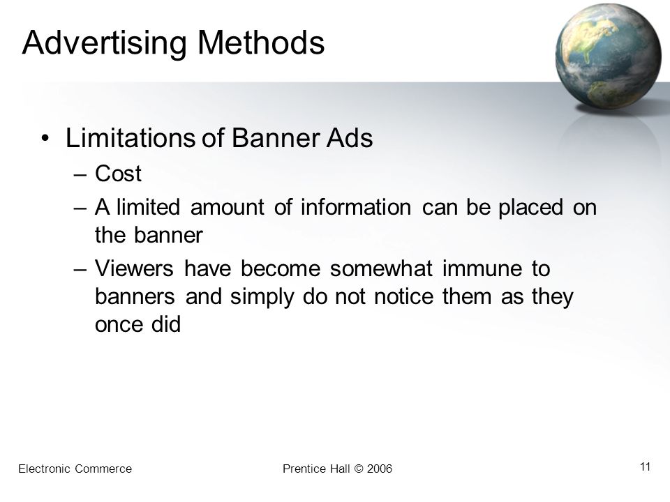 Electronic CommercePrentice Hall © Advertising Methods Limitations of Banner Ads –Cost –A limited amount of information can be placed on the banner –Viewers have become somewhat immune to banners and simply do not notice them as they once did