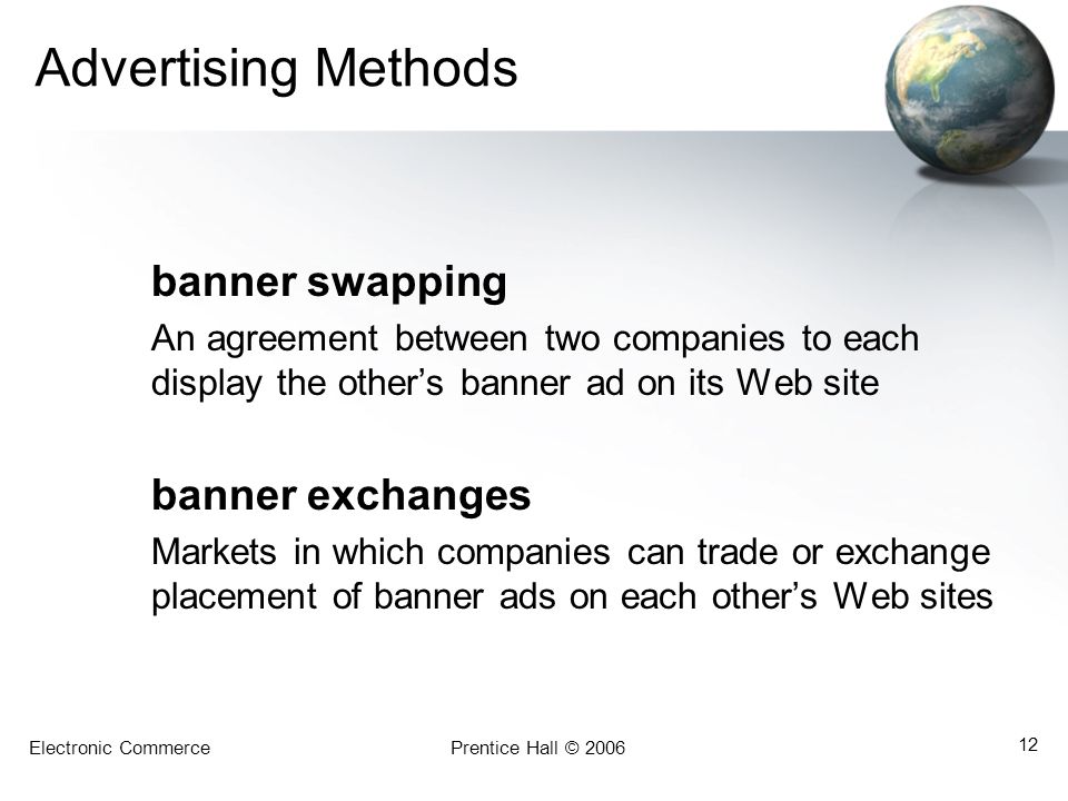 Electronic CommercePrentice Hall © Advertising Methods banner swapping An agreement between two companies to each display the other’s banner ad on its Web site banner exchanges Markets in which companies can trade or exchange placement of banner ads on each other’s Web sites