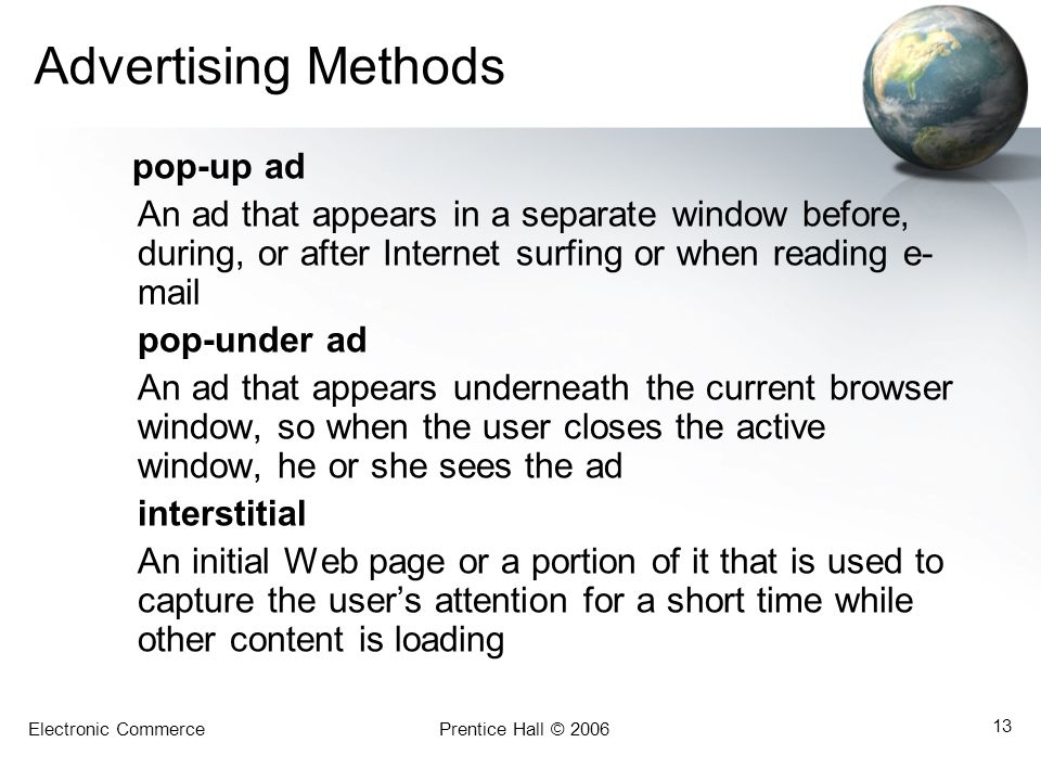 Electronic CommercePrentice Hall © Advertising Methods pop-up ad An ad that appears in a separate window before, during, or after Internet surfing or when reading e- mail pop-under ad An ad that appears underneath the current browser window, so when the user closes the active window, he or she sees the ad interstitial An initial Web page or a portion of it that is used to capture the user’s attention for a short time while other content is loading
