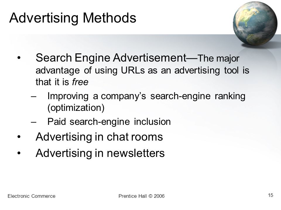 Electronic CommercePrentice Hall © Advertising Methods Search Engine Advertisement— The major advantage of using URLs as an advertising tool is that it is free –Improving a company’s search-engine ranking (optimization) –Paid search-engine inclusion Advertising in chat rooms Advertising in newsletters