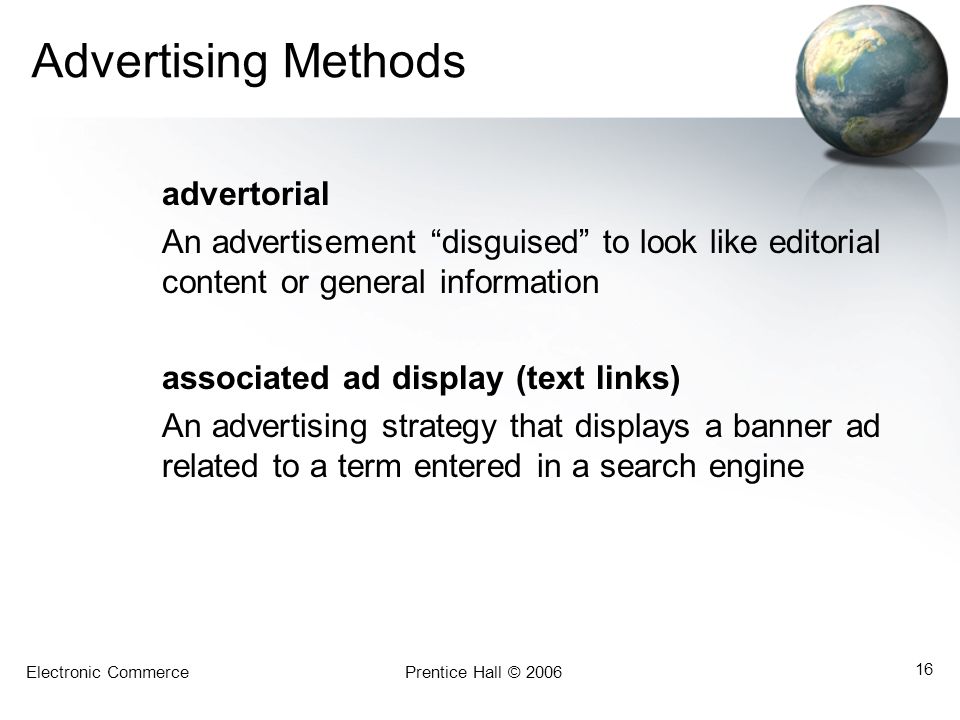Electronic CommercePrentice Hall © Advertising Methods advertorial An advertisement disguised to look like editorial content or general information associated ad display (text links) An advertising strategy that displays a banner ad related to a term entered in a search engine