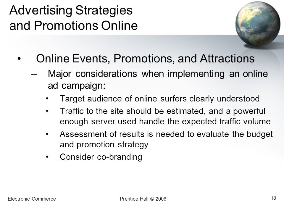 Electronic CommercePrentice Hall © Advertising Strategies and Promotions Online Online Events, Promotions, and Attractions –Major considerations when implementing an online ad campaign: Target audience of online surfers clearly understood Traffic to the site should be estimated, and a powerful enough server used handle the expected traffic volume Assessment of results is needed to evaluate the budget and promotion strategy Consider co-branding