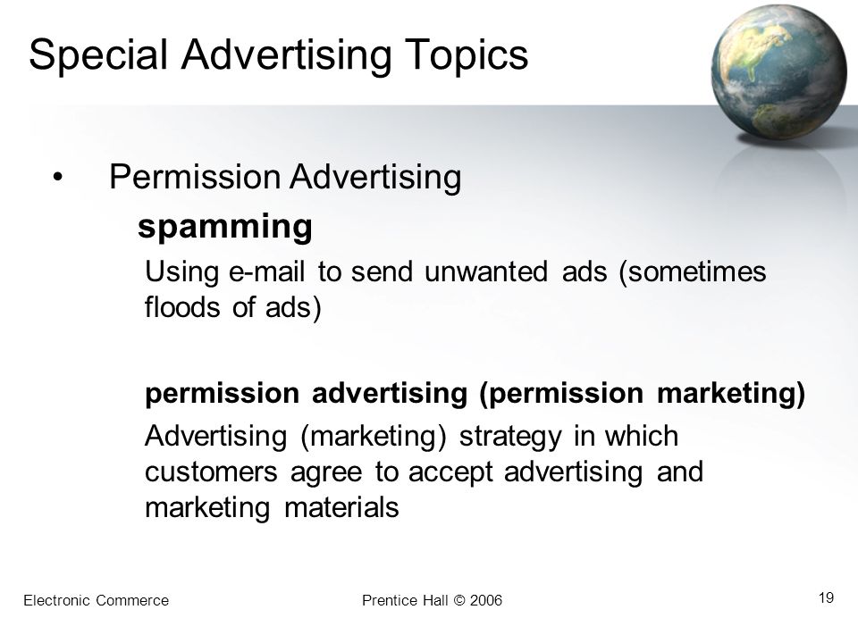 Electronic CommercePrentice Hall © Special Advertising Topics Permission Advertising spamming Using  to send unwanted ads (sometimes floods of ads) permission advertising (permission marketing) Advertising (marketing) strategy in which customers agree to accept advertising and marketing materials