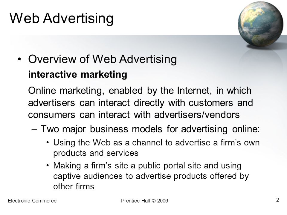 Electronic CommercePrentice Hall © Web Advertising Overview of Web Advertising interactive marketing Online marketing, enabled by the Internet, in which advertisers can interact directly with customers and consumers can interact with advertisers/vendors –Two major business models for advertising online: Using the Web as a channel to advertise a firm’s own products and services Making a firm’s site a public portal site and using captive audiences to advertise products offered by other firms