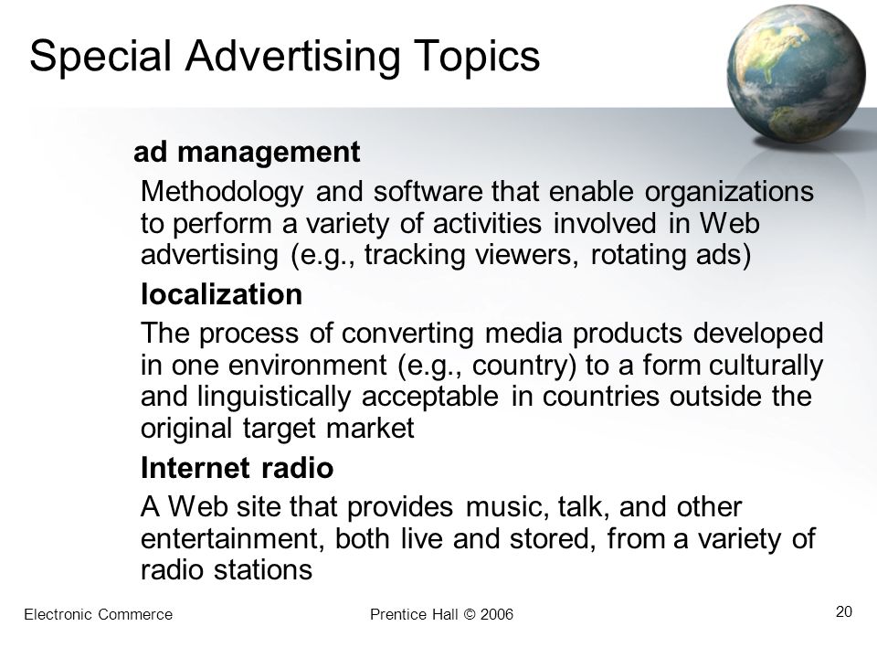 Electronic CommercePrentice Hall © Special Advertising Topics ad management Methodology and software that enable organizations to perform a variety of activities involved in Web advertising (e.g., tracking viewers, rotating ads) localization The process of converting media products developed in one environment (e.g., country) to a form culturally and linguistically acceptable in countries outside the original target market Internet radio A Web site that provides music, talk, and other entertainment, both live and stored, from a variety of radio stations