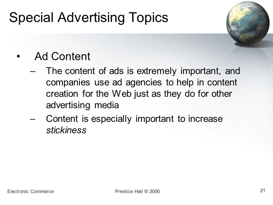 Electronic CommercePrentice Hall © Special Advertising Topics Ad Content –The content of ads is extremely important, and companies use ad agencies to help in content creation for the Web just as they do for other advertising media –Content is especially important to increase stickiness