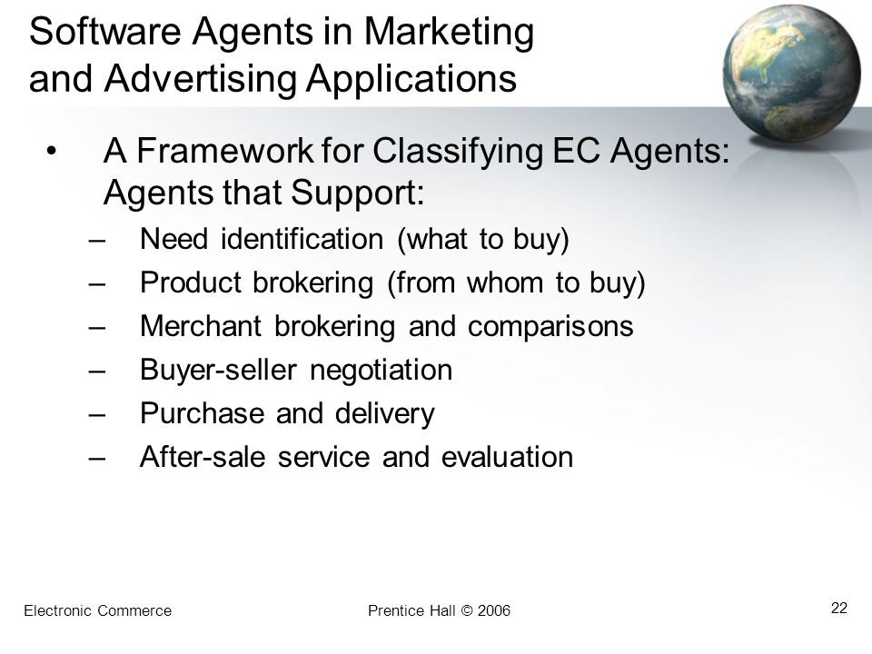 Electronic CommercePrentice Hall © Software Agents in Marketing and Advertising Applications A Framework for Classifying EC Agents: Agents that Support: –Need identification (what to buy) –Product brokering (from whom to buy) –Merchant brokering and comparisons –Buyer-seller negotiation –Purchase and delivery –After-sale service and evaluation
