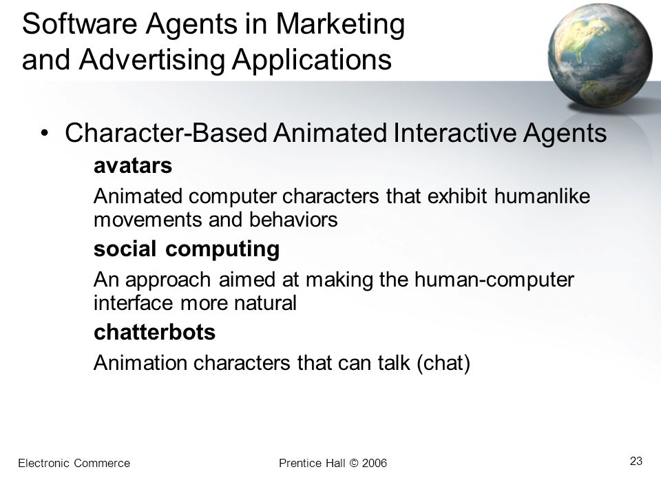Electronic CommercePrentice Hall © Software Agents in Marketing and Advertising Applications Character-Based Animated Interactive Agents avatars Animated computer characters that exhibit humanlike movements and behaviors social computing An approach aimed at making the human-computer interface more natural chatterbots Animation characters that can talk (chat)