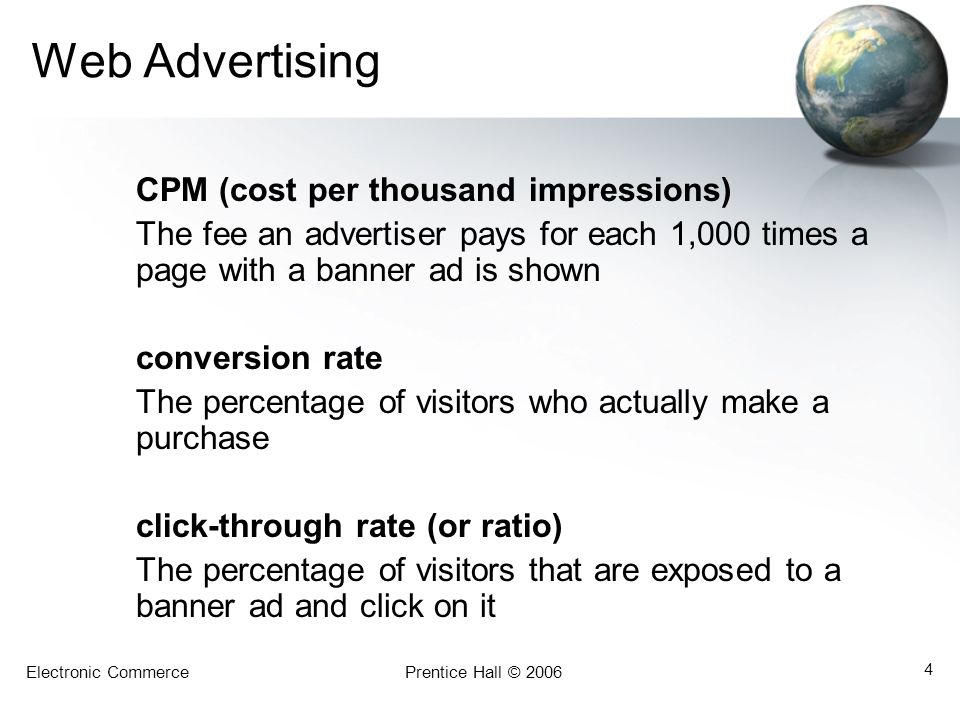 Electronic CommercePrentice Hall © Web Advertising CPM (cost per thousand impressions) The fee an advertiser pays for each 1,000 times a page with a banner ad is shown conversion rate The percentage of visitors who actually make a purchase click-through rate (or ratio) The percentage of visitors that are exposed to a banner ad and click on it
