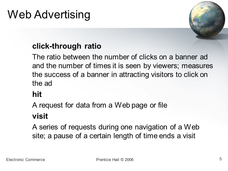 Electronic CommercePrentice Hall © Web Advertising click-through ratio The ratio between the number of clicks on a banner ad and the number of times it is seen by viewers; measures the success of a banner in attracting visitors to click on the ad hit A request for data from a Web page or file visit A series of requests during one navigation of a Web site; a pause of a certain length of time ends a visit