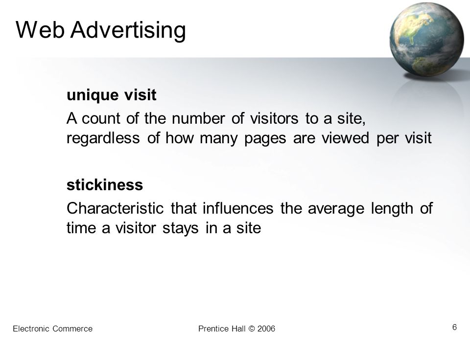 Electronic CommercePrentice Hall © Web Advertising unique visit A count of the number of visitors to a site, regardless of how many pages are viewed per visit stickiness Characteristic that influences the average length of time a visitor stays in a site