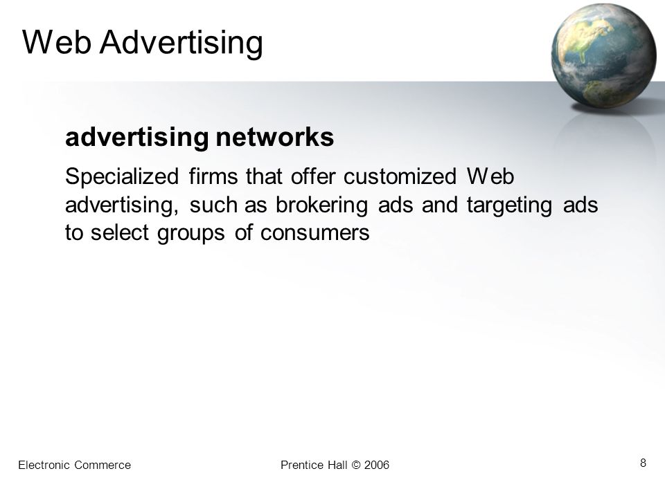 Electronic CommercePrentice Hall © Web Advertising advertising networks Specialized firms that offer customized Web advertising, such as brokering ads and targeting ads to select groups of consumers
